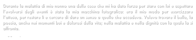 Durante la malattia di mio nonno una delle cose che mi ha dato forza per stare con lui e aspettare l’evolversi degli eventi è stata la mia macchina fotografica: era il mio modo per esorcizzare l’attesa, per restare lì e cercare di dare un senso a quello che accadeva. Volevo trovare il bello, la poesia, anche nei momenti bui e dolorosi della vita; nella malattia e nella dignità con la quale la si affronta. 
Leggi di più...